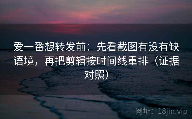 爱一番想转发前：先看截图有没有缺语境，再把剪辑按时间线重排（证据对照）