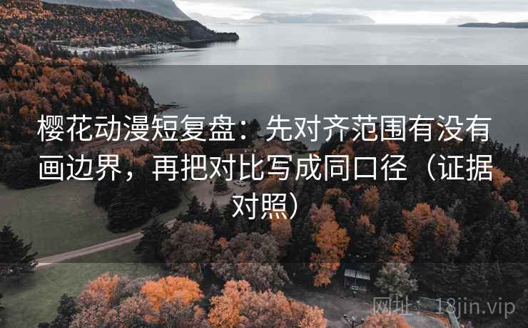 樱花动漫短复盘：先对齐范围有没有画边界，再把对比写成同口径（证据对照）