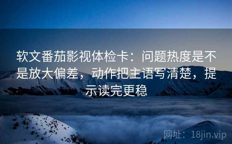 软文番茄影视体检卡：问题热度是不是放大偏差，动作把主语写清楚，提示读完更稳