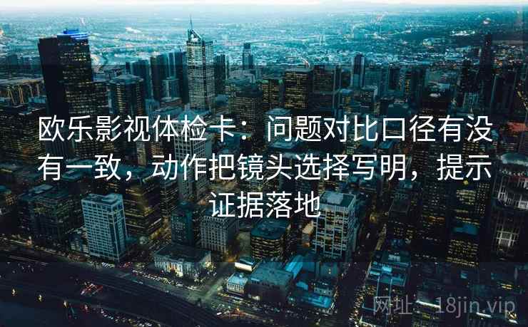 欧乐影视体检卡：问题对比口径有没有一致，动作把镜头选择写明，提示证据落地