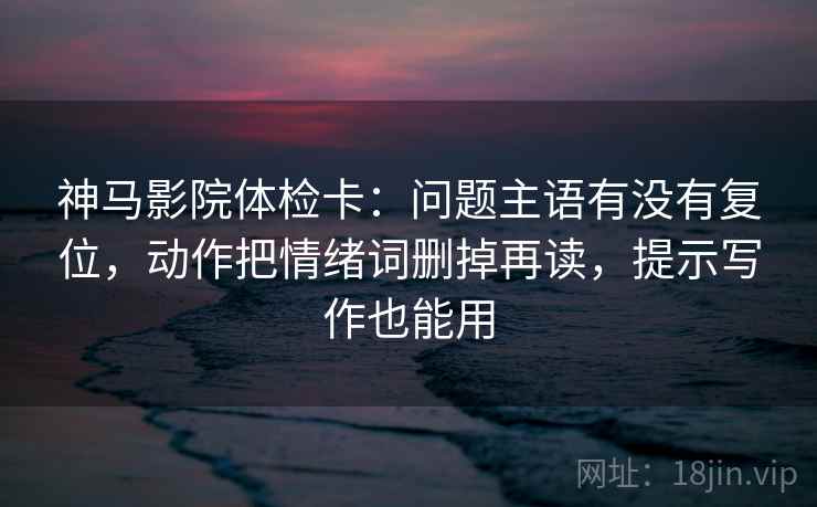 神马影院体检卡:问题主语有没有复位,动作把情绪词删掉再读,提示写作也能用 神马影院体检卡:问题主语有没有复位,动作把情绪词删掉再读,提示写作也能用
