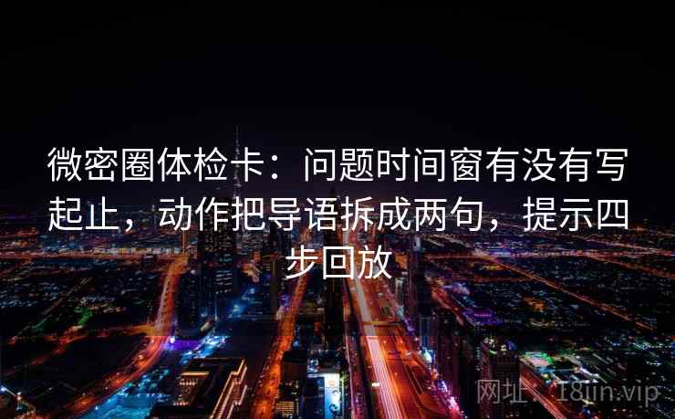 微密圈体检卡：问题时间窗有没有写起止，动作把导语拆成两句，提示四步回放