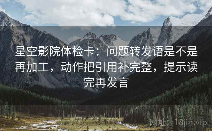 星空影院体检卡:问题转发语是不是再加工,动作把引用补完整,提示读完再发言 星空影院体检卡:问题转发语是不是再加工,动作把引用补完整,提示读完再发言