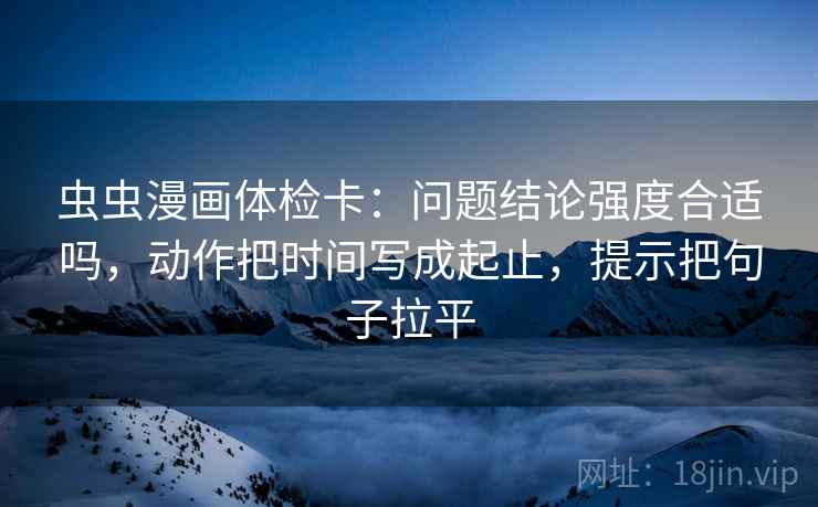 虫虫漫画体检卡：问题结论强度合适吗，动作把时间写成起止，提示把句子拉平