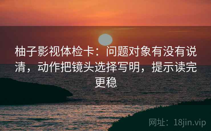 柚子影视体检卡:问题对象有没有说清,动作把镜头选择写明,提示读完更稳 柚子影视体检卡:问题对象有没有说清,动作把镜头选择写明,提示读完更稳