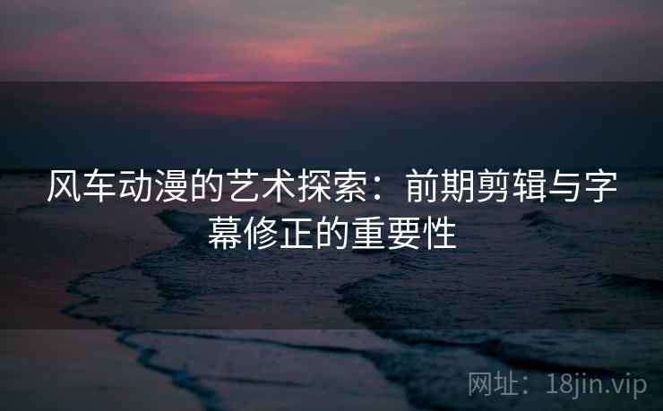 风车动漫的艺术探索:前期剪辑与字幕修正的重要性 风车动漫的艺术探索:前期剪辑与字幕修正的重要性
