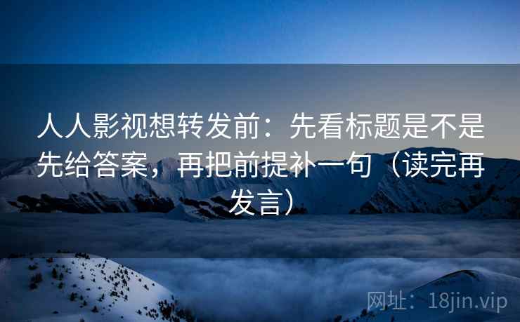 人人影视想转发前:先看标题是不是先给答案,再把前提补一句(读完再发言) 人人影视想转发前:先看标题是不是先给答案,再把前提补一句(读完再发言)