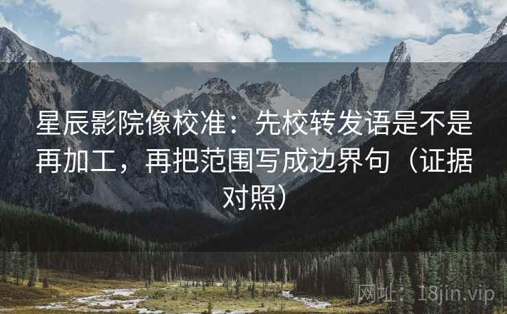 星辰影院像校准：先校转发语是不是再加工，再把范围写成边界句（证据对照）