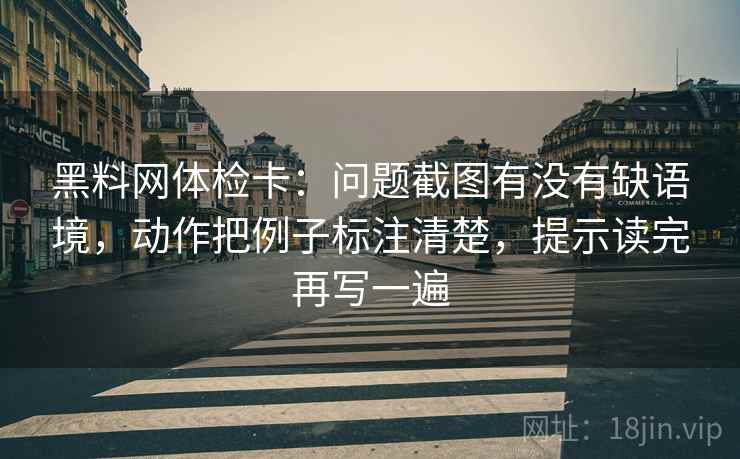 黑料网体检卡:问题截图有没有缺语境,动作把例子标注清楚,提示读完再写一遍 黑料网体检卡:问题截图有没有缺语境,动作把例子标注清楚,提示读完再写一遍