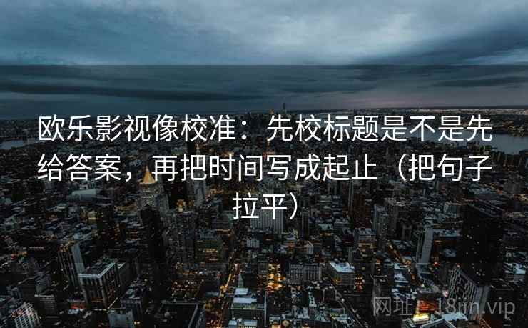 欧乐影视像校准:先校标题是不是先给答案,再把时间写成起止(把句子拉平) 欧乐影视像校准:先校标题是不是先给答案,再把时间写成起止(把句子拉平)