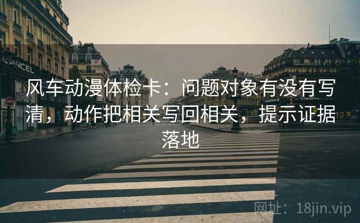 风车动漫体检卡:问题对象有没有写清,动作把相关写回相关,提示证据落地 风车动漫体检卡:问题对象有没有写清,动作把相关写回相关,提示证据落地